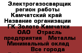 Электрогазосварщик(регион работы - Камчатский край) › Название организации ­ ГК Золото Камчатки, ОАО › Отрасль предприятия ­ Металлы › Минимальный оклад ­ 52 000 - Все города Работа » Вакансии   . Мордовия респ.